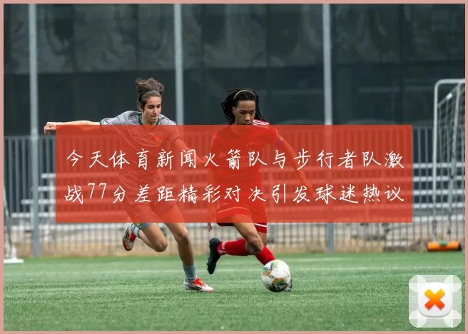 今天体育新闻火箭队与步行者队激战77分差距精彩对决引发球迷热议