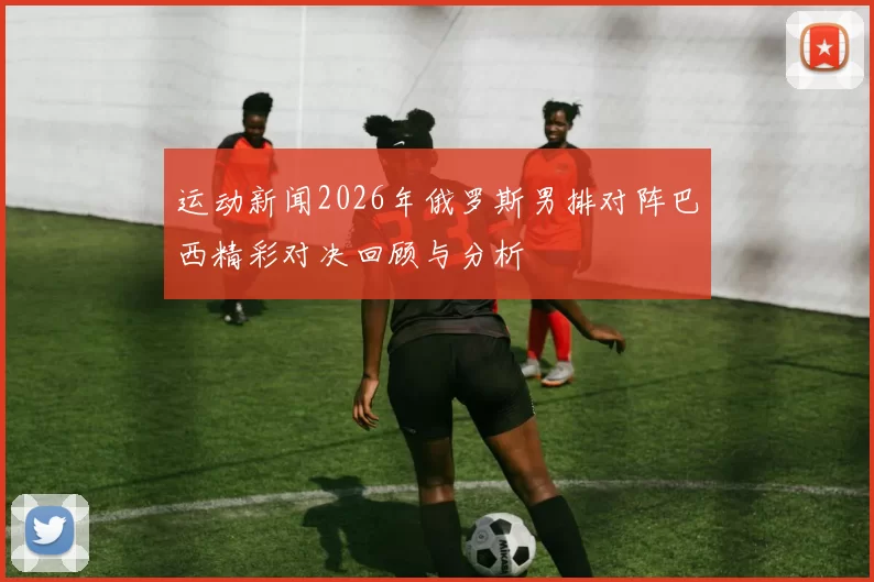 运动新闻2026年俄罗斯男排对阵巴西精彩对决回顾与分析