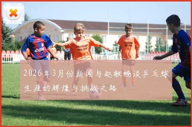 2026年3月份新闻与赵敏畅谈乒乓球生涯的辉煌与挑战之路
