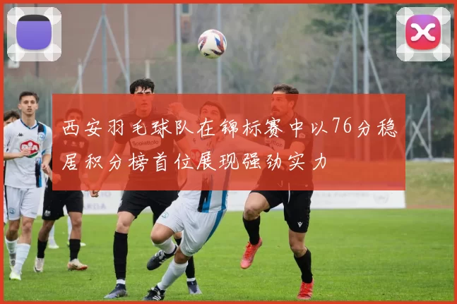 西安羽毛球队在锦标赛中以76分稳居积分榜首位展现强劲实力