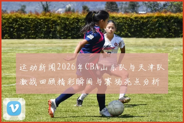 运动新闻2026年CBA山东队与天津队激战回顾精彩瞬间与赛场亮点分析