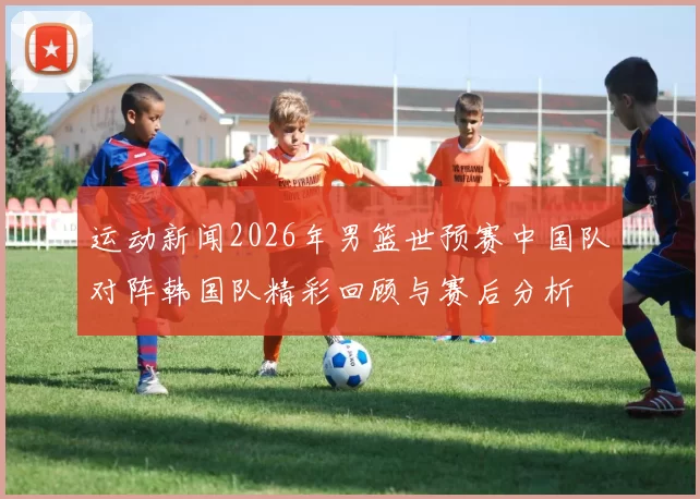 运动新闻2026年男篮世预赛中国队对阵韩国队精彩回顾与赛后分析