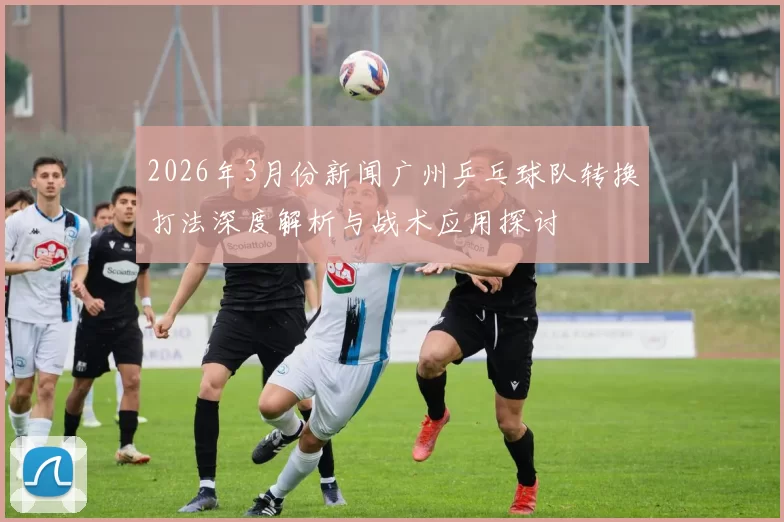 2026年3月份新闻广州乒乓球队转换打法深度解析与战术应用探讨