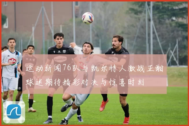 运动新闻76队与凯尔特人激战正酣球迷期待精彩对决与惊喜时刻